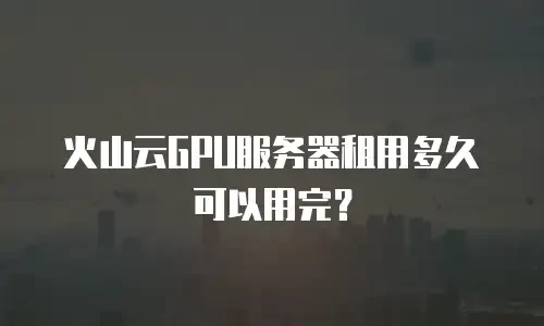 火山云GPU服务器租用多久可以用完？