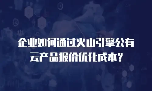 企业如何通过火山引擎公有云产品报价优化成本？
