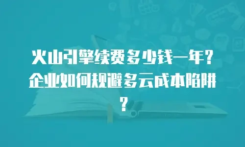 火山引擎续费多少钱一年？企业如何规避多云成本陷阱？