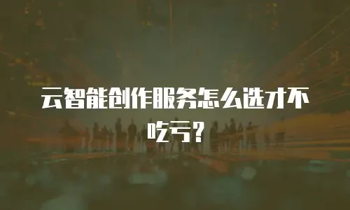 云智能创作服务怎么选才不吃亏？