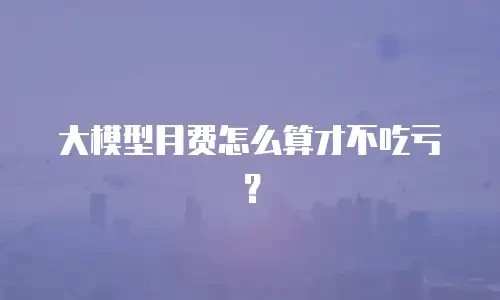 大模型月费怎么算才不吃亏？