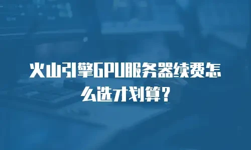 火山引擎GPU服务器续费怎么选才划算？