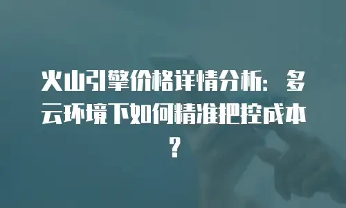 火山引擎价格详情分析：多云环境下如何精准把控成本？