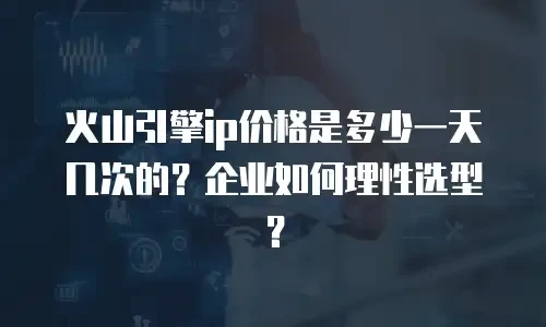 火山引擎ip价格是多少一天几次的？企业如何理性选型？