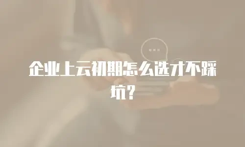 企业上云初期怎么选才不踩坑？