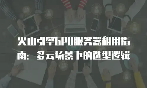 火山引擎GPU服务器租用指南：多云场景下的选型逻辑