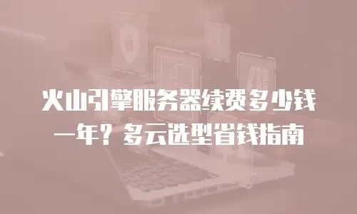 火山引擎服务器续费多少钱一年？多云选型省钱指南