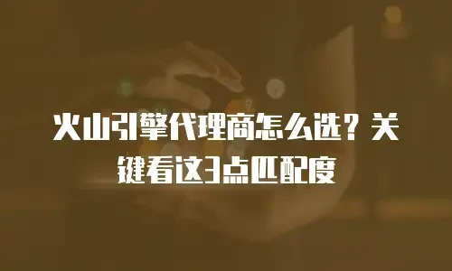 火山引擎代理商怎么选？关键看这3点匹配度