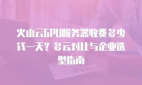 火山云GPU服务器收费多少钱一天？多云对比与企业选型指南