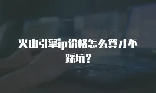 火山引擎ip价格怎么算才不踩坑？