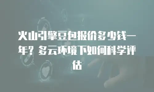 火山引擎豆包报价多少钱一年？多云环境下如何科学评估