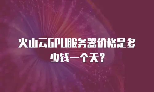 火山云GPU服务器价格是多少钱一个天？
