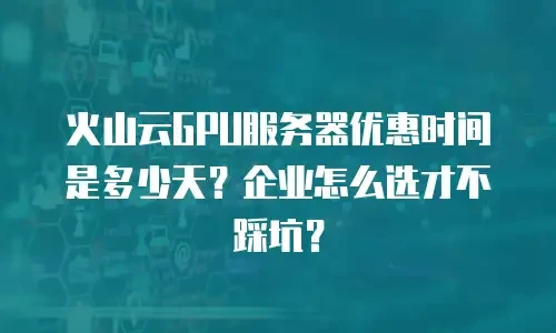 火山云GPU服务器优惠时间是多少天？企业怎么选才不踩坑？