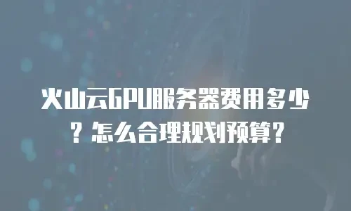火山云GPU服务器费用多少？怎么合理规划预算？