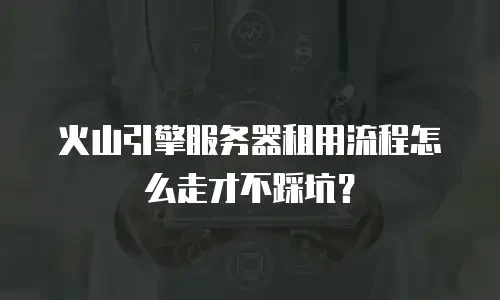 火山引擎服务器租用流程怎么走才不踩坑？
