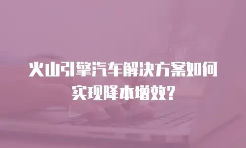 火山引擎汽车解决方案如何实现降本增效？
