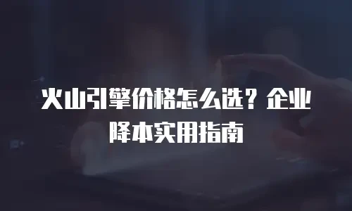 火山引擎价格怎么选？企业降本实用指南