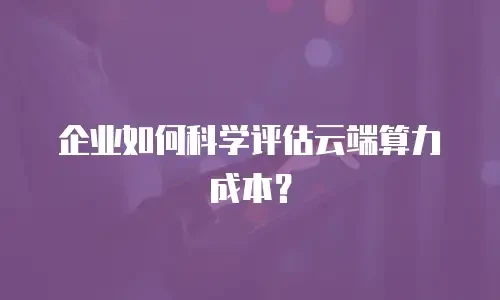 企业如何科学评估云端算力成本？