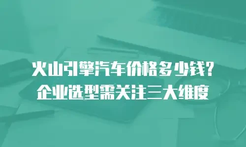 火山引擎汽车价格多少钱？企业选型需关注三大维度