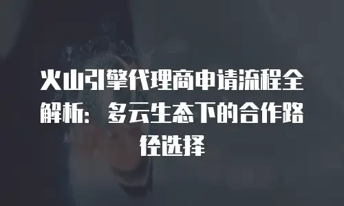 火山引擎代理商申请流程全解析：多云生态下的合作路径选择