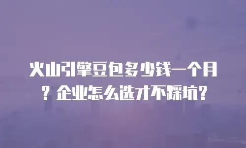 火山引擎豆包多少钱一个月？企业怎么选才不踩坑？