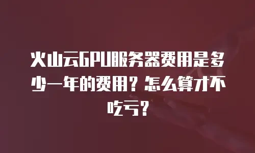 火山云GPU服务器费用是多少一年的费用？怎么算才不吃亏？