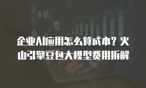 企业AI应用怎么算成本？火山引擎豆包大模型费用拆解