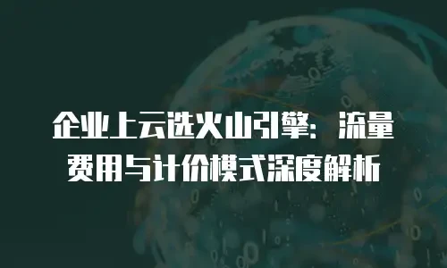 企业上云选火山引擎：流量费用与计价模式深度解析