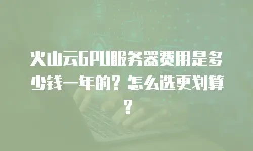 火山云GPU服务器费用是多少钱一年的？怎么选更划算？
