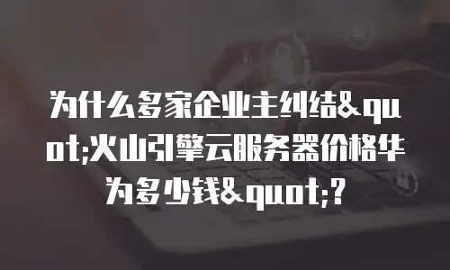为什么多家企业主纠结"火山引擎云服务器价格华为多少钱"？