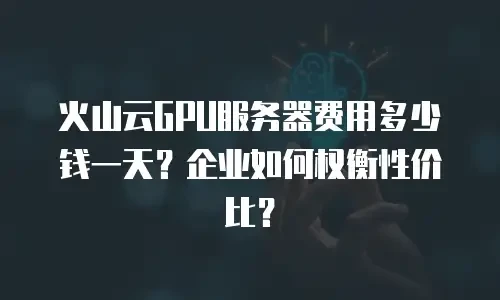 火山云GPU服务器费用多少钱一天？企业如何权衡性价比？
