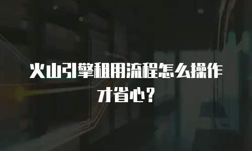 火山引擎租用流程怎么操作才省心？