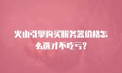 火山引擎购买服务器价格怎么选才不吃亏？