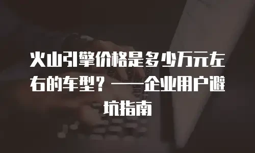 火山引擎价格是多少万元左右的车型？&mdash;&mdash;企业用户避坑指南