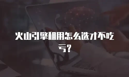 火山引擎租用怎么选才不吃亏？