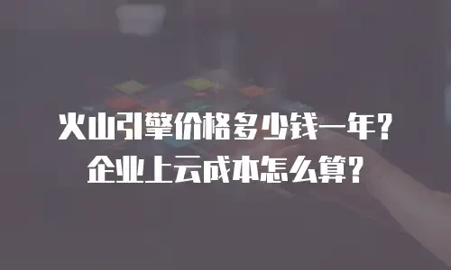 火山引擎价格多少钱一年？企业上云成本怎么算？