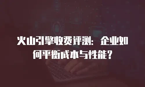 火山引擎收费评测：企业如何平衡成本与性能？