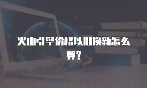 火山引擎价格以旧换新怎么算？