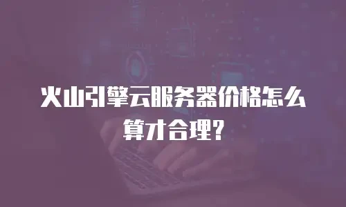 火山引擎云服务器价格怎么算才合理？