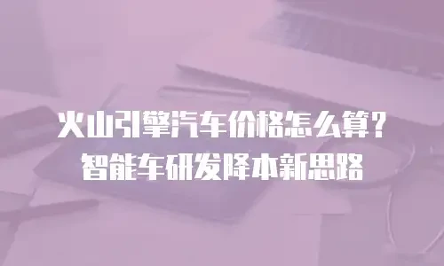 火山引擎汽车价格怎么算？智能车研发降本新思路