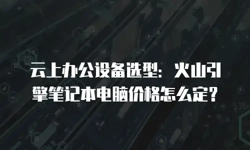 云上办公设备选型：火山引擎笔记本电脑价格怎么定？