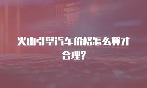 火山引擎汽车价格怎么算才合理？