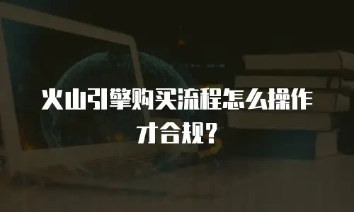 火山引擎购买流程怎么操作才合规？