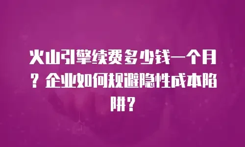火山引擎续费多少钱一个月？企业如何规避隐性成本陷阱？