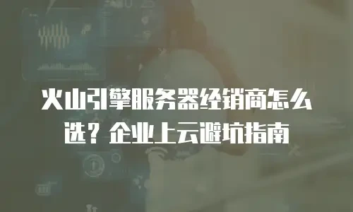 火山引擎服务器经销商怎么选？企业上云避坑指南