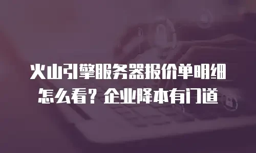 火山引擎服务器报价单明细怎么看？企业降本有门道