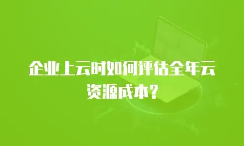 企业上云时如何评估全年云资源成本？