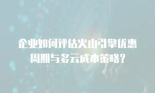 企业如何评估火山引擎优惠周期与多云成本策略？