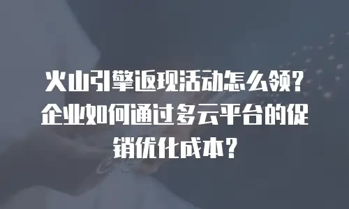 火山引擎返现活动怎么领？企业如何通过多云平台的促销优化成本？