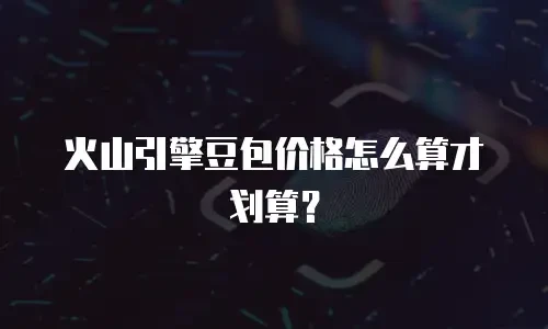 火山引擎豆包价格怎么算才划算？